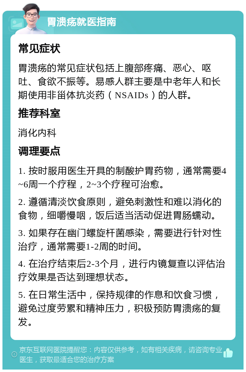 胃溃疡就医指南 常见症状 胃溃疡的常见症状包括上腹部疼痛、恶心、呕吐、食欲不振等。易感人群主要是中老年人和长期使用非甾体抗炎药（NSAIDs）的人群。 推荐科室 消化内科 调理要点 1. 按时服用医生开具的制酸护胃药物，通常需要4~6周一个疗程，2~3个疗程可治愈。 2. 遵循清淡饮食原则，避免刺激性和难以消化的食物，细嚼慢咽，饭后适当活动促进胃肠蠕动。 3. 如果存在幽门螺旋杆菌感染，需要进行针对性治疗，通常需要1-2周的时间。 4. 在治疗结束后2-3个月，进行内镜复查以评估治疗效果是否达到理想状态。 5. 在日常生活中，保持规律的作息和饮食习惯，避免过度劳累和精神压力，积极预防胃溃疡的复发。