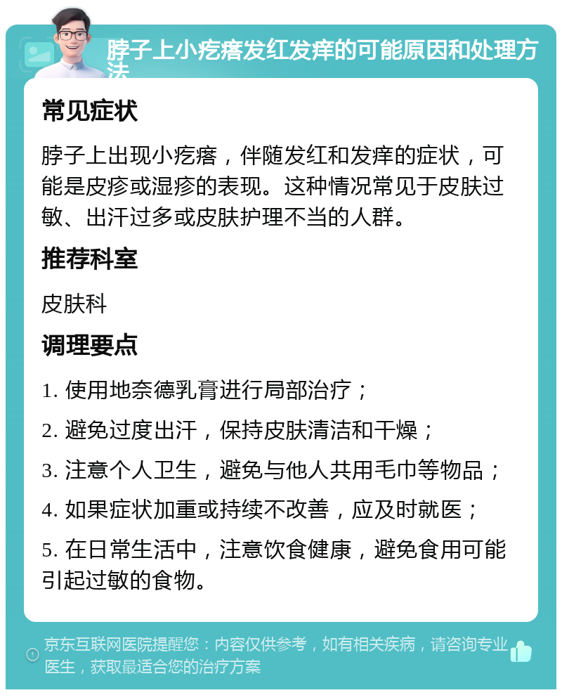 脖子上小疙瘩发红发痒的可能原因和处理方法 常见症状 脖子上出现小疙瘩，伴随发红和发痒的症状，可能是皮疹或湿疹的表现。这种情况常见于皮肤过敏、出汗过多或皮肤护理不当的人群。 推荐科室 皮肤科 调理要点 1. 使用地奈德乳膏进行局部治疗； 2. 避免过度出汗，保持皮肤清洁和干燥； 3. 注意个人卫生，避免与他人共用毛巾等物品； 4. 如果症状加重或持续不改善，应及时就医； 5. 在日常生活中，注意饮食健康，避免食用可能引起过敏的食物。