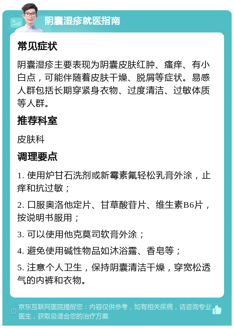 阴囊湿疹就医指南 常见症状 阴囊湿疹主要表现为阴囊皮肤红肿、瘙痒、有小白点，可能伴随着皮肤干燥、脱屑等症状。易感人群包括长期穿紧身衣物、过度清洁、过敏体质等人群。 推荐科室 皮肤科 调理要点 1. 使用炉甘石洗剂或新霉素氟轻松乳膏外涂，止痒和抗过敏； 2. 口服奥洛他定片、甘草酸苷片、维生素B6片，按说明书服用； 3. 可以使用他克莫司软膏外涂； 4. 避免使用碱性物品如沐浴露、香皂等； 5. 注意个人卫生，保持阴囊清洁干燥，穿宽松透气的内裤和衣物。