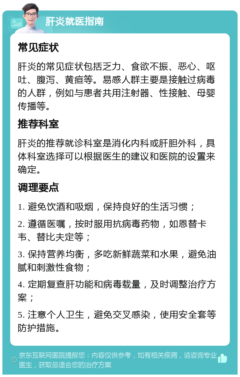 肝炎就医指南 常见症状 肝炎的常见症状包括乏力、食欲不振、恶心、呕吐、腹泻、黄疸等。易感人群主要是接触过病毒的人群，例如与患者共用注射器、性接触、母婴传播等。 推荐科室 肝炎的推荐就诊科室是消化内科或肝胆外科，具体科室选择可以根据医生的建议和医院的设置来确定。 调理要点 1. 避免饮酒和吸烟，保持良好的生活习惯； 2. 遵循医嘱，按时服用抗病毒药物，如恩替卡韦、替比夫定等； 3. 保持营养均衡，多吃新鲜蔬菜和水果，避免油腻和刺激性食物； 4. 定期复查肝功能和病毒载量，及时调整治疗方案； 5. 注意个人卫生，避免交叉感染，使用安全套等防护措施。