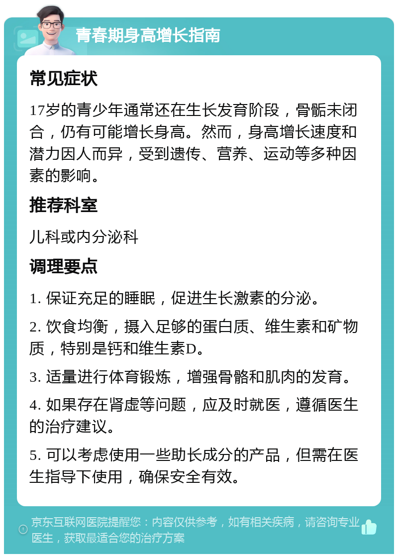 青春期身高增长指南 常见症状 17岁的青少年通常还在生长发育阶段，骨骺未闭合，仍有可能增长身高。然而，身高增长速度和潜力因人而异，受到遗传、营养、运动等多种因素的影响。 推荐科室 儿科或内分泌科 调理要点 1. 保证充足的睡眠，促进生长激素的分泌。 2. 饮食均衡，摄入足够的蛋白质、维生素和矿物质，特别是钙和维生素D。 3. 适量进行体育锻炼，增强骨骼和肌肉的发育。 4. 如果存在肾虚等问题，应及时就医，遵循医生的治疗建议。 5. 可以考虑使用一些助长成分的产品，但需在医生指导下使用，确保安全有效。