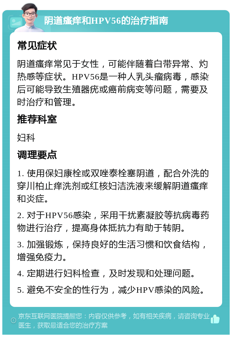 阴道瘙痒和HPV56的治疗指南 常见症状 阴道瘙痒常见于女性，可能伴随着白带异常、灼热感等症状。HPV56是一种人乳头瘤病毒，感染后可能导致生殖器疣或癌前病变等问题，需要及时治疗和管理。 推荐科室 妇科 调理要点 1. 使用保妇康栓或双唑泰栓塞阴道，配合外洗的穿川柏止痒洗剂或红核妇洁洗液来缓解阴道瘙痒和炎症。 2. 对于HPV56感染，采用干扰素凝胶等抗病毒药物进行治疗，提高身体抵抗力有助于转阴。 3. 加强锻炼，保持良好的生活习惯和饮食结构，增强免疫力。 4. 定期进行妇科检查，及时发现和处理问题。 5. 避免不安全的性行为，减少HPV感染的风险。