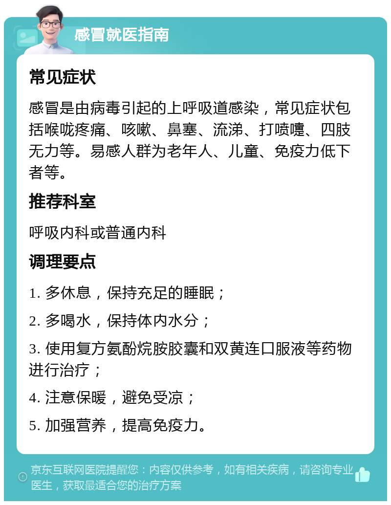 感冒就医指南 常见症状 感冒是由病毒引起的上呼吸道感染，常见症状包括喉咙疼痛、咳嗽、鼻塞、流涕、打喷嚏、四肢无力等。易感人群为老年人、儿童、免疫力低下者等。 推荐科室 呼吸内科或普通内科 调理要点 1. 多休息，保持充足的睡眠； 2. 多喝水，保持体内水分； 3. 使用复方氨酚烷胺胶囊和双黄连口服液等药物进行治疗； 4. 注意保暖，避免受凉； 5. 加强营养，提高免疫力。