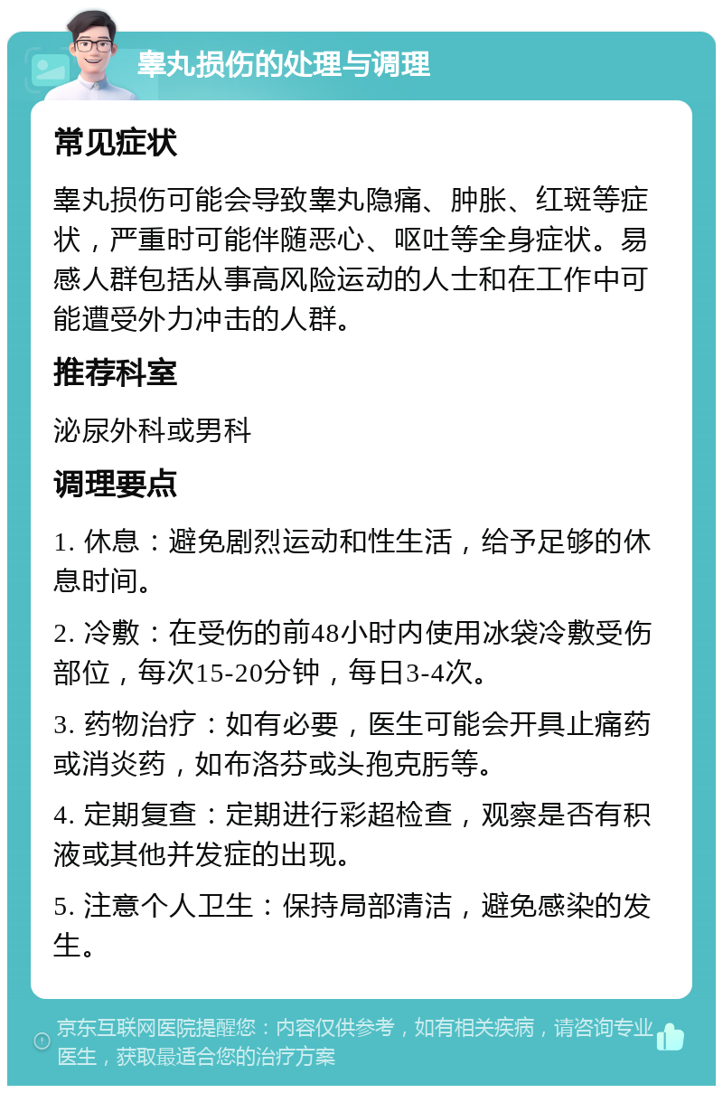 睾丸损伤的处理与调理 常见症状 睾丸损伤可能会导致睾丸隐痛、肿胀、红斑等症状，严重时可能伴随恶心、呕吐等全身症状。易感人群包括从事高风险运动的人士和在工作中可能遭受外力冲击的人群。 推荐科室 泌尿外科或男科 调理要点 1. 休息：避免剧烈运动和性生活，给予足够的休息时间。 2. 冷敷：在受伤的前48小时内使用冰袋冷敷受伤部位，每次15-20分钟，每日3-4次。 3. 药物治疗：如有必要，医生可能会开具止痛药或消炎药，如布洛芬或头孢克肟等。 4. 定期复查：定期进行彩超检查，观察是否有积液或其他并发症的出现。 5. 注意个人卫生：保持局部清洁，避免感染的发生。