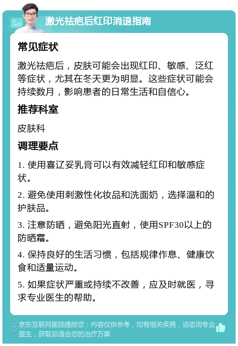 激光祛疤后红印消退指南 常见症状 激光祛疤后，皮肤可能会出现红印、敏感、泛红等症状，尤其在冬天更为明显。这些症状可能会持续数月，影响患者的日常生活和自信心。 推荐科室 皮肤科 调理要点 1. 使用喜辽妥乳膏可以有效减轻红印和敏感症状。 2. 避免使用刺激性化妆品和洗面奶，选择温和的护肤品。 3. 注意防晒，避免阳光直射，使用SPF30以上的防晒霜。 4. 保持良好的生活习惯，包括规律作息、健康饮食和适量运动。 5. 如果症状严重或持续不改善，应及时就医，寻求专业医生的帮助。