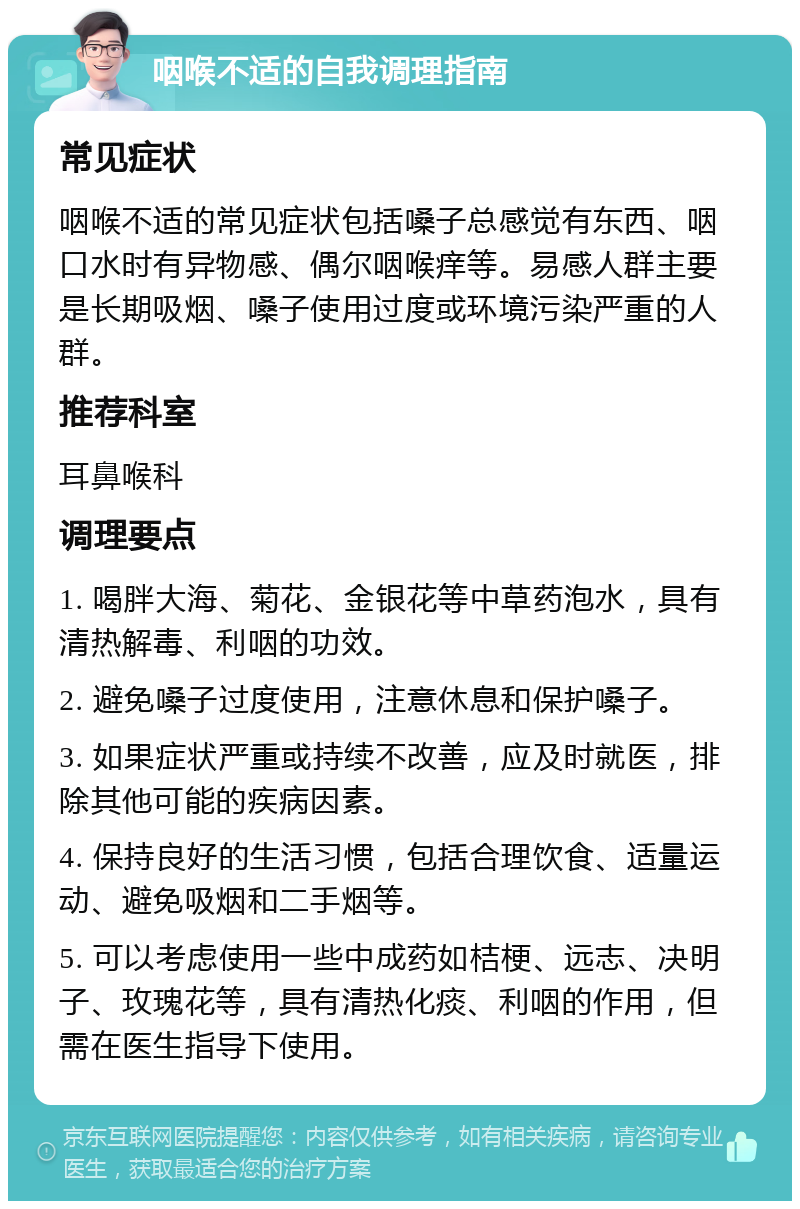 咽喉不适的自我调理指南 常见症状 咽喉不适的常见症状包括嗓子总感觉有东西、咽口水时有异物感、偶尔咽喉痒等。易感人群主要是长期吸烟、嗓子使用过度或环境污染严重的人群。 推荐科室 耳鼻喉科 调理要点 1. 喝胖大海、菊花、金银花等中草药泡水，具有清热解毒、利咽的功效。 2. 避免嗓子过度使用，注意休息和保护嗓子。 3. 如果症状严重或持续不改善，应及时就医，排除其他可能的疾病因素。 4. 保持良好的生活习惯，包括合理饮食、适量运动、避免吸烟和二手烟等。 5. 可以考虑使用一些中成药如桔梗、远志、决明子、玫瑰花等，具有清热化痰、利咽的作用，但需在医生指导下使用。