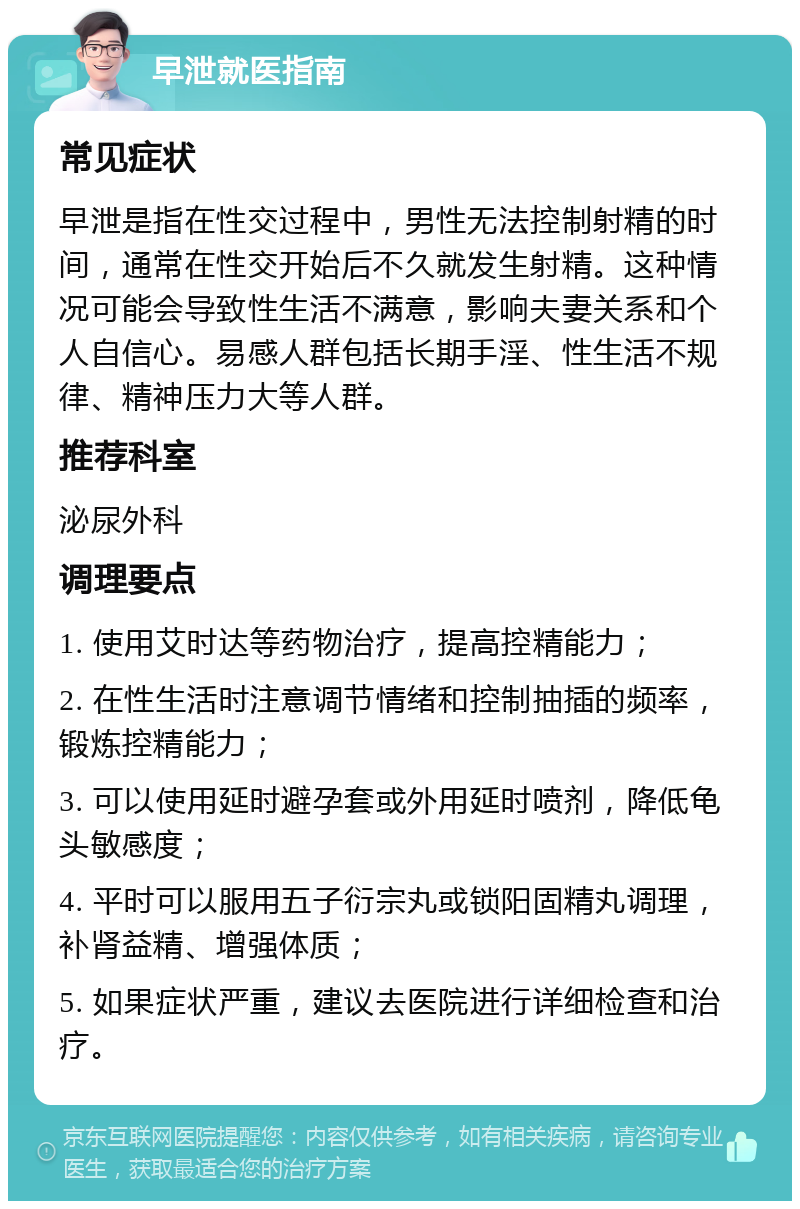 早泄就医指南 常见症状 早泄是指在性交过程中，男性无法控制射精的时间，通常在性交开始后不久就发生射精。这种情况可能会导致性生活不满意，影响夫妻关系和个人自信心。易感人群包括长期手淫、性生活不规律、精神压力大等人群。 推荐科室 泌尿外科 调理要点 1. 使用艾时达等药物治疗，提高控精能力； 2. 在性生活时注意调节情绪和控制抽插的频率，锻炼控精能力； 3. 可以使用延时避孕套或外用延时喷剂，降低龟头敏感度； 4. 平时可以服用五子衍宗丸或锁阳固精丸调理，补肾益精、增强体质； 5. 如果症状严重，建议去医院进行详细检查和治疗。