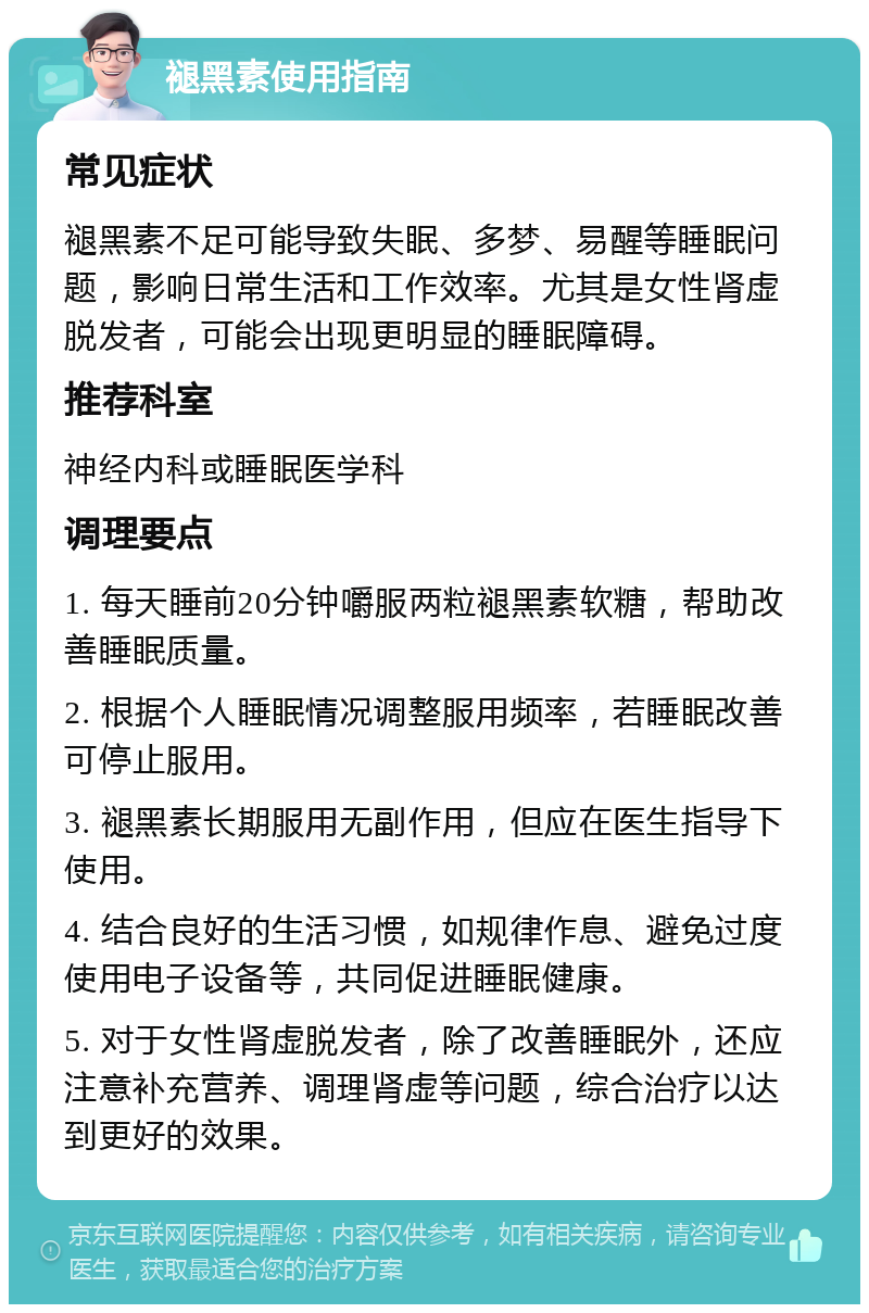 褪黑素使用指南 常见症状 褪黑素不足可能导致失眠、多梦、易醒等睡眠问题，影响日常生活和工作效率。尤其是女性肾虚脱发者，可能会出现更明显的睡眠障碍。 推荐科室 神经内科或睡眠医学科 调理要点 1. 每天睡前20分钟嚼服两粒褪黑素软糖，帮助改善睡眠质量。 2. 根据个人睡眠情况调整服用频率，若睡眠改善可停止服用。 3. 褪黑素长期服用无副作用，但应在医生指导下使用。 4. 结合良好的生活习惯，如规律作息、避免过度使用电子设备等，共同促进睡眠健康。 5. 对于女性肾虚脱发者，除了改善睡眠外，还应注意补充营养、调理肾虚等问题，综合治疗以达到更好的效果。