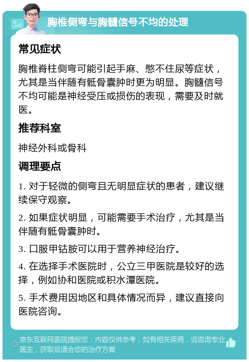 胸椎侧弯与胸髓信号不均的处理 常见症状 胸椎脊柱侧弯可能引起手麻、憋不住尿等症状，尤其是当伴随有骶骨囊肿时更为明显。胸髓信号不均可能是神经受压或损伤的表现，需要及时就医。 推荐科室 神经外科或骨科 调理要点 1. 对于轻微的侧弯且无明显症状的患者，建议继续保守观察。 2. 如果症状明显，可能需要手术治疗，尤其是当伴随有骶骨囊肿时。 3. 口服甲钴胺可以用于营养神经治疗。 4. 在选择手术医院时，公立三甲医院是较好的选择，例如协和医院或积水潭医院。 5. 手术费用因地区和具体情况而异，建议直接向医院咨询。