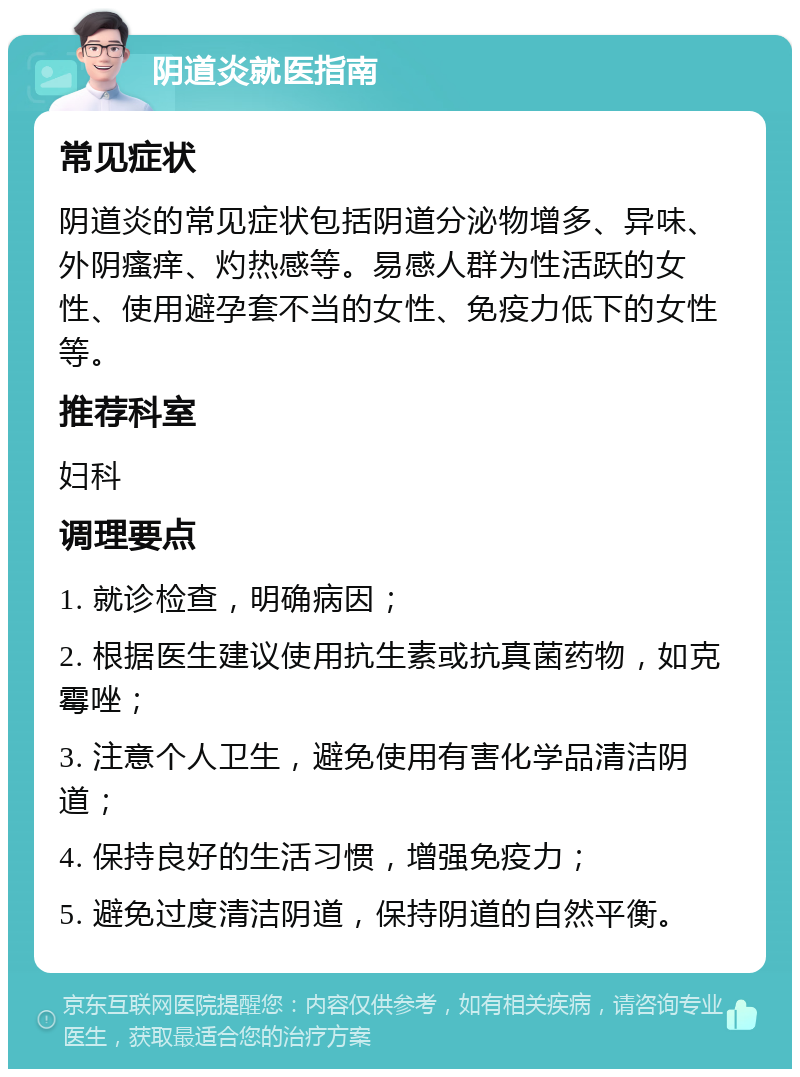 阴道炎就医指南 常见症状 阴道炎的常见症状包括阴道分泌物增多、异味、外阴瘙痒、灼热感等。易感人群为性活跃的女性、使用避孕套不当的女性、免疫力低下的女性等。 推荐科室 妇科 调理要点 1. 就诊检查，明确病因； 2. 根据医生建议使用抗生素或抗真菌药物，如克霉唑； 3. 注意个人卫生，避免使用有害化学品清洁阴道； 4. 保持良好的生活习惯，增强免疫力； 5. 避免过度清洁阴道，保持阴道的自然平衡。