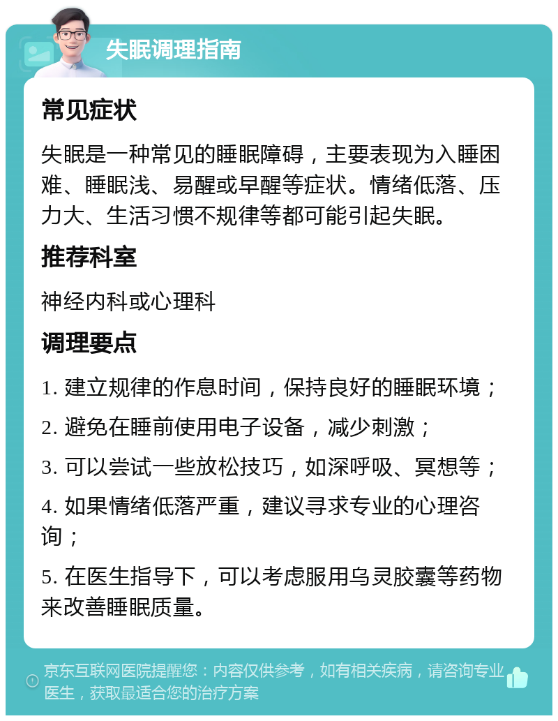 失眠调理指南 常见症状 失眠是一种常见的睡眠障碍，主要表现为入睡困难、睡眠浅、易醒或早醒等症状。情绪低落、压力大、生活习惯不规律等都可能引起失眠。 推荐科室 神经内科或心理科 调理要点 1. 建立规律的作息时间，保持良好的睡眠环境； 2. 避免在睡前使用电子设备，减少刺激； 3. 可以尝试一些放松技巧，如深呼吸、冥想等； 4. 如果情绪低落严重，建议寻求专业的心理咨询； 5. 在医生指导下，可以考虑服用乌灵胶囊等药物来改善睡眠质量。