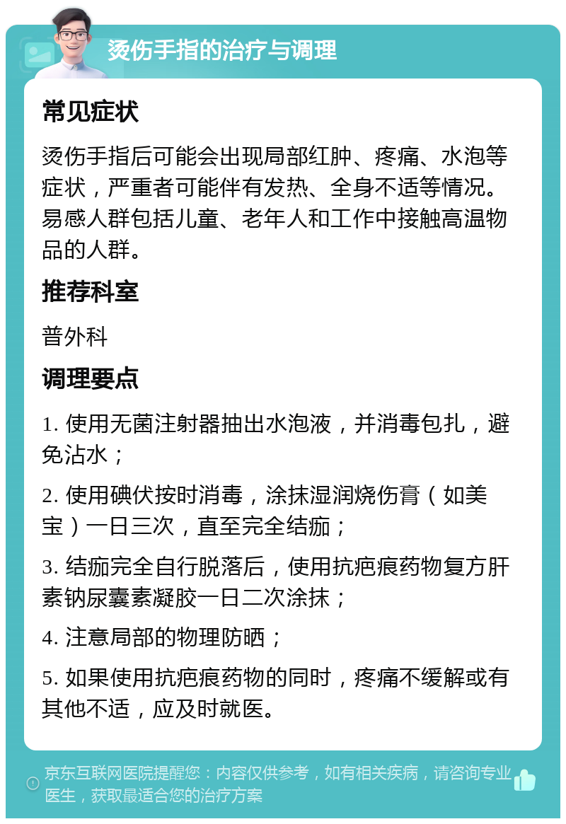 烫伤手指的治疗与调理 常见症状 烫伤手指后可能会出现局部红肿、疼痛、水泡等症状，严重者可能伴有发热、全身不适等情况。易感人群包括儿童、老年人和工作中接触高温物品的人群。 推荐科室 普外科 调理要点 1. 使用无菌注射器抽出水泡液，并消毒包扎，避免沾水； 2. 使用碘伏按时消毒，涂抹湿润烧伤膏（如美宝）一日三次，直至完全结痂； 3. 结痂完全自行脱落后，使用抗疤痕药物复方肝素钠尿囊素凝胶一日二次涂抹； 4. 注意局部的物理防晒； 5. 如果使用抗疤痕药物的同时，疼痛不缓解或有其他不适，应及时就医。