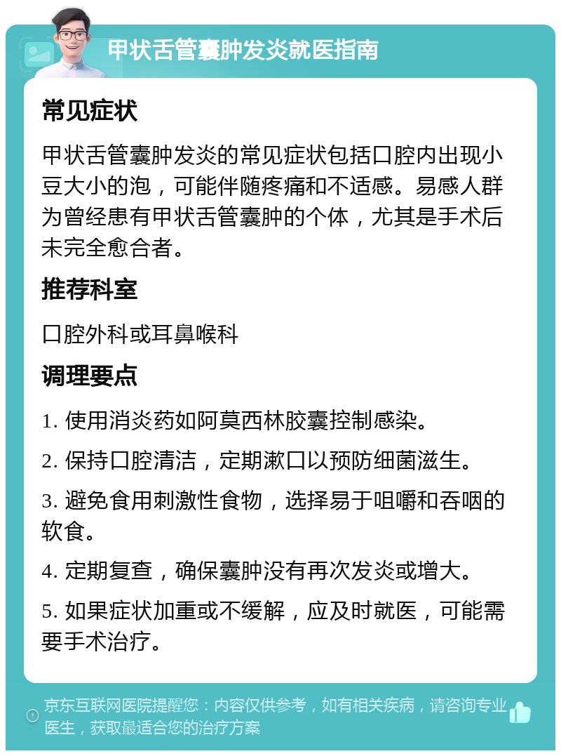 甲状舌管囊肿发炎就医指南 常见症状 甲状舌管囊肿发炎的常见症状包括口腔内出现小豆大小的泡，可能伴随疼痛和不适感。易感人群为曾经患有甲状舌管囊肿的个体，尤其是手术后未完全愈合者。 推荐科室 口腔外科或耳鼻喉科 调理要点 1. 使用消炎药如阿莫西林胶囊控制感染。 2. 保持口腔清洁，定期漱口以预防细菌滋生。 3. 避免食用刺激性食物，选择易于咀嚼和吞咽的软食。 4. 定期复查，确保囊肿没有再次发炎或增大。 5. 如果症状加重或不缓解，应及时就医，可能需要手术治疗。