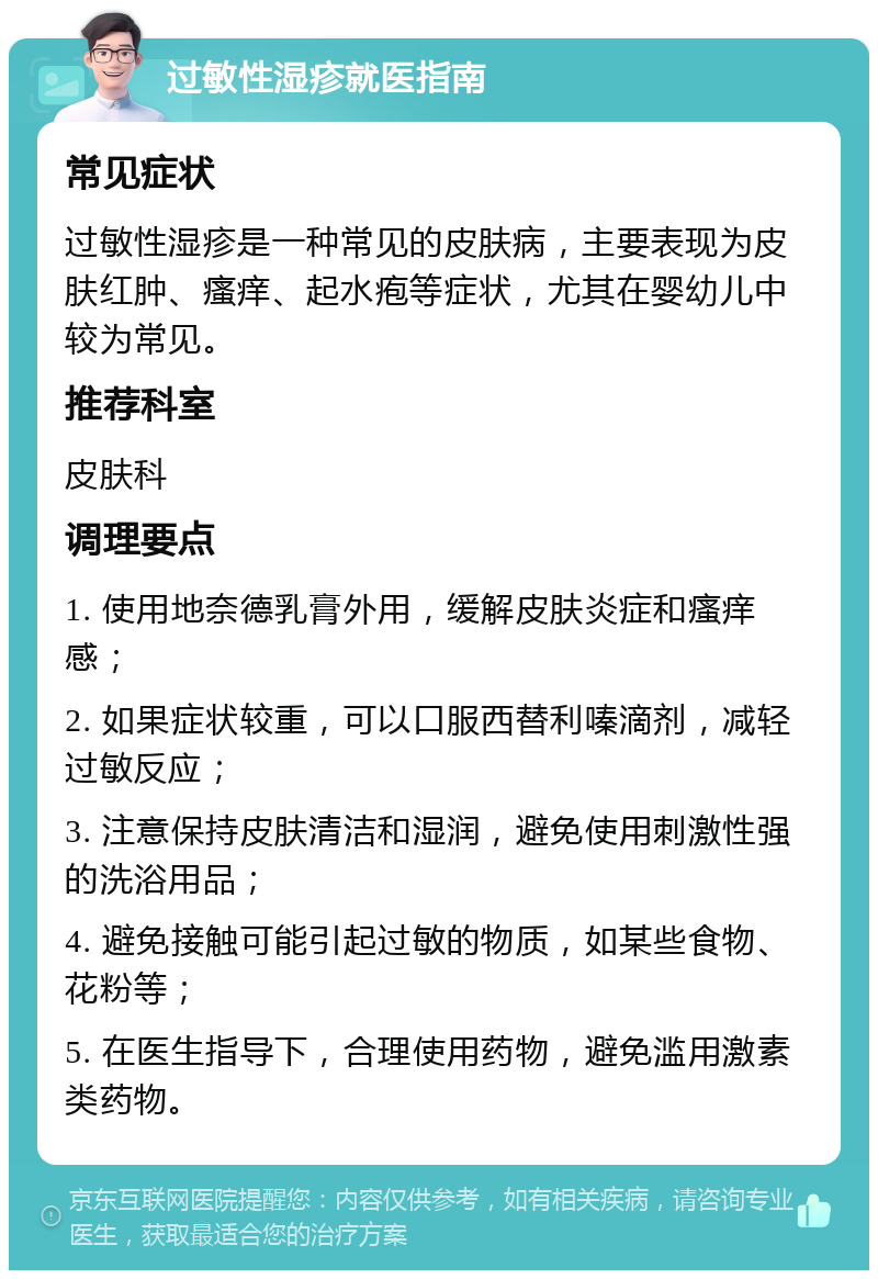 过敏性湿疹就医指南 常见症状 过敏性湿疹是一种常见的皮肤病，主要表现为皮肤红肿、瘙痒、起水疱等症状，尤其在婴幼儿中较为常见。 推荐科室 皮肤科 调理要点 1. 使用地奈德乳膏外用，缓解皮肤炎症和瘙痒感； 2. 如果症状较重，可以口服西替利嗪滴剂，减轻过敏反应； 3. 注意保持皮肤清洁和湿润，避免使用刺激性强的洗浴用品； 4. 避免接触可能引起过敏的物质，如某些食物、花粉等； 5. 在医生指导下，合理使用药物，避免滥用激素类药物。