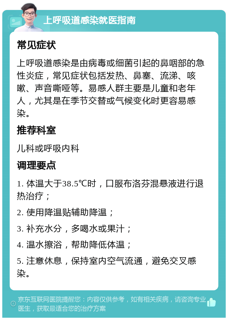 上呼吸道感染就医指南 常见症状 上呼吸道感染是由病毒或细菌引起的鼻咽部的急性炎症，常见症状包括发热、鼻塞、流涕、咳嗽、声音嘶哑等。易感人群主要是儿童和老年人，尤其是在季节交替或气候变化时更容易感染。 推荐科室 儿科或呼吸内科 调理要点 1. 体温大于38.5℃时，口服布洛芬混悬液进行退热治疗； 2. 使用降温贴辅助降温； 3. 补充水分，多喝水或果汁； 4. 温水擦浴，帮助降低体温； 5. 注意休息，保持室内空气流通，避免交叉感染。