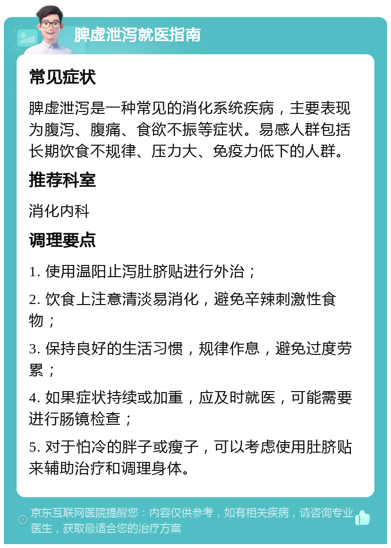 脾虚泄泻就医指南 常见症状 脾虚泄泻是一种常见的消化系统疾病，主要表现为腹泻、腹痛、食欲不振等症状。易感人群包括长期饮食不规律、压力大、免疫力低下的人群。 推荐科室 消化内科 调理要点 1. 使用温阳止泻肚脐贴进行外治； 2. 饮食上注意清淡易消化，避免辛辣刺激性食物； 3. 保持良好的生活习惯，规律作息，避免过度劳累； 4. 如果症状持续或加重，应及时就医，可能需要进行肠镜检查； 5. 对于怕冷的胖子或瘦子，可以考虑使用肚脐贴来辅助治疗和调理身体。