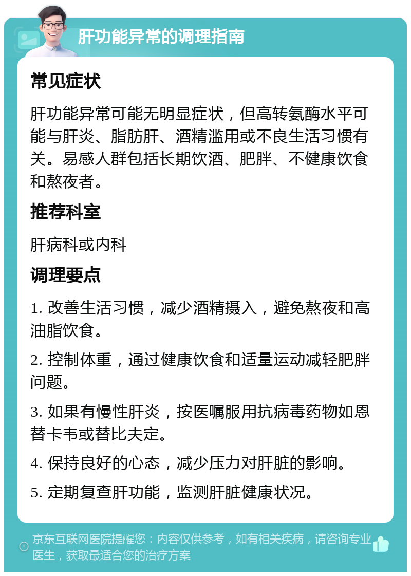 肝功能异常的调理指南 常见症状 肝功能异常可能无明显症状，但高转氨酶水平可能与肝炎、脂肪肝、酒精滥用或不良生活习惯有关。易感人群包括长期饮酒、肥胖、不健康饮食和熬夜者。 推荐科室 肝病科或内科 调理要点 1. 改善生活习惯，减少酒精摄入，避免熬夜和高油脂饮食。 2. 控制体重，通过健康饮食和适量运动减轻肥胖问题。 3. 如果有慢性肝炎，按医嘱服用抗病毒药物如恩替卡韦或替比夫定。 4. 保持良好的心态，减少压力对肝脏的影响。 5. 定期复查肝功能，监测肝脏健康状况。