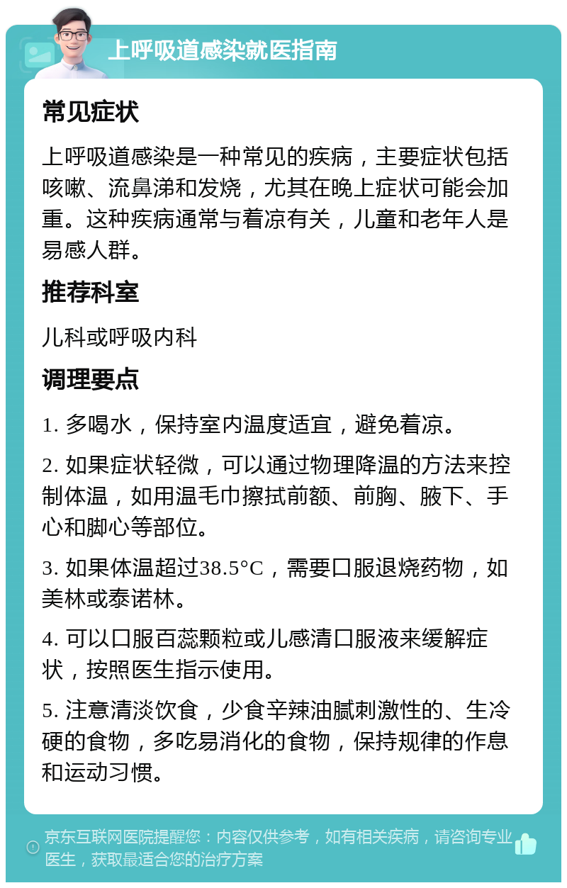 上呼吸道感染就医指南 常见症状 上呼吸道感染是一种常见的疾病，主要症状包括咳嗽、流鼻涕和发烧，尤其在晚上症状可能会加重。这种疾病通常与着凉有关，儿童和老年人是易感人群。 推荐科室 儿科或呼吸内科 调理要点 1. 多喝水，保持室内温度适宜，避免着凉。 2. 如果症状轻微，可以通过物理降温的方法来控制体温，如用温毛巾擦拭前额、前胸、腋下、手心和脚心等部位。 3. 如果体温超过38.5°C，需要口服退烧药物，如美林或泰诺林。 4. 可以口服百蕊颗粒或儿感清口服液来缓解症状，按照医生指示使用。 5. 注意清淡饮食，少食辛辣油腻刺激性的、生冷硬的食物，多吃易消化的食物，保持规律的作息和运动习惯。