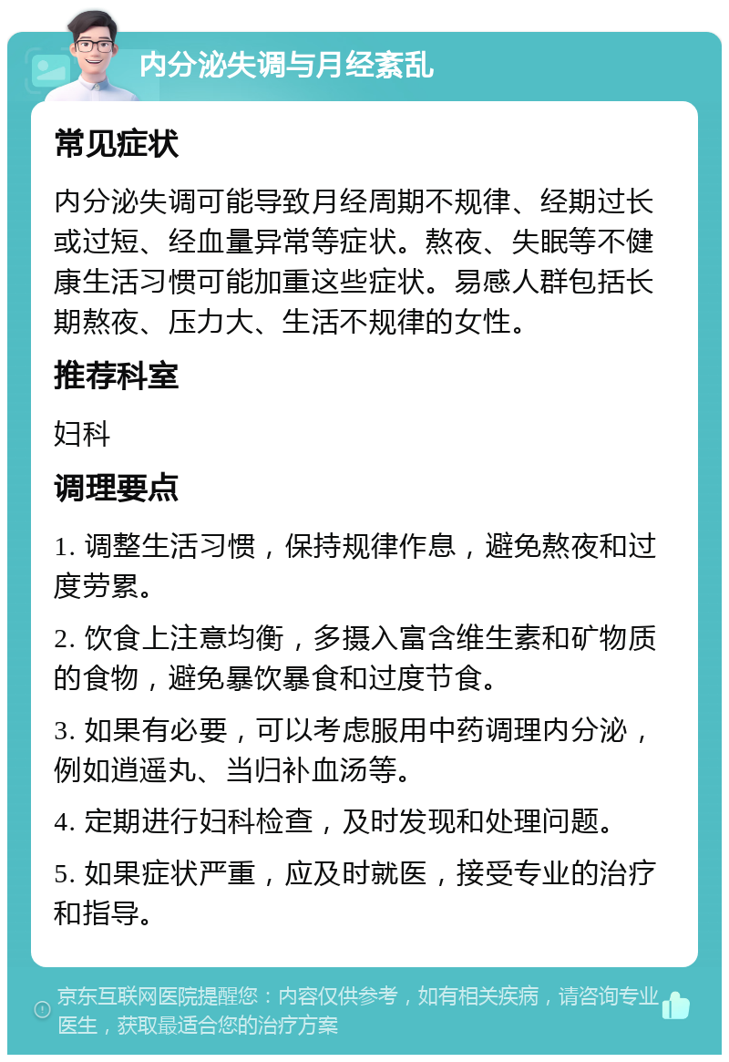 内分泌失调与月经紊乱 常见症状 内分泌失调可能导致月经周期不规律、经期过长或过短、经血量异常等症状。熬夜、失眠等不健康生活习惯可能加重这些症状。易感人群包括长期熬夜、压力大、生活不规律的女性。 推荐科室 妇科 调理要点 1. 调整生活习惯，保持规律作息，避免熬夜和过度劳累。 2. 饮食上注意均衡，多摄入富含维生素和矿物质的食物，避免暴饮暴食和过度节食。 3. 如果有必要，可以考虑服用中药调理内分泌，例如逍遥丸、当归补血汤等。 4. 定期进行妇科检查，及时发现和处理问题。 5. 如果症状严重，应及时就医，接受专业的治疗和指导。