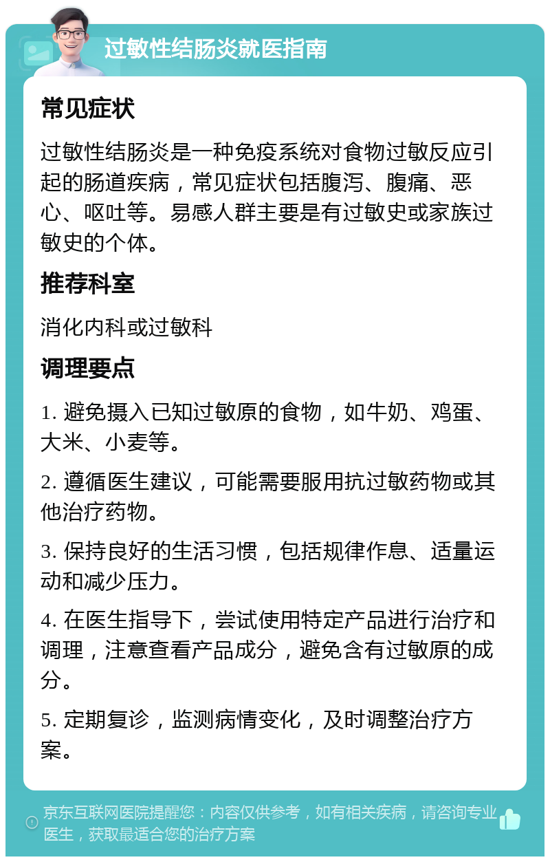 过敏性结肠炎就医指南 常见症状 过敏性结肠炎是一种免疫系统对食物过敏反应引起的肠道疾病，常见症状包括腹泻、腹痛、恶心、呕吐等。易感人群主要是有过敏史或家族过敏史的个体。 推荐科室 消化内科或过敏科 调理要点 1. 避免摄入已知过敏原的食物，如牛奶、鸡蛋、大米、小麦等。 2. 遵循医生建议，可能需要服用抗过敏药物或其他治疗药物。 3. 保持良好的生活习惯，包括规律作息、适量运动和减少压力。 4. 在医生指导下，尝试使用特定产品进行治疗和调理，注意查看产品成分，避免含有过敏原的成分。 5. 定期复诊，监测病情变化，及时调整治疗方案。