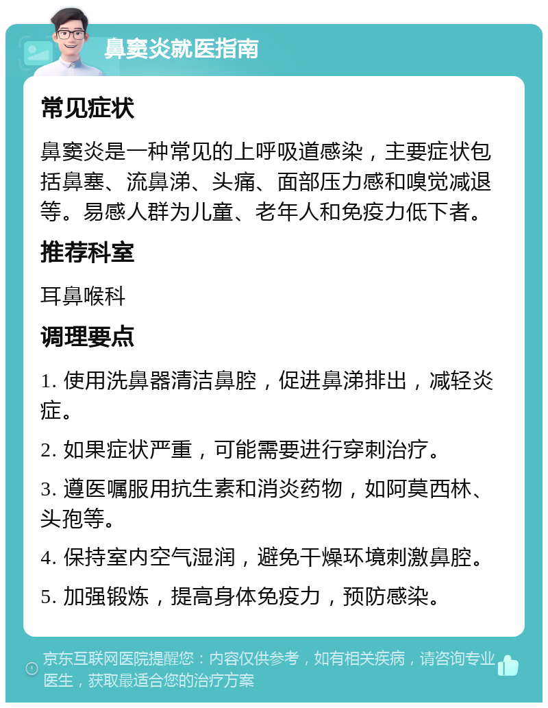 鼻窦炎就医指南 常见症状 鼻窦炎是一种常见的上呼吸道感染，主要症状包括鼻塞、流鼻涕、头痛、面部压力感和嗅觉减退等。易感人群为儿童、老年人和免疫力低下者。 推荐科室 耳鼻喉科 调理要点 1. 使用洗鼻器清洁鼻腔，促进鼻涕排出，减轻炎症。 2. 如果症状严重，可能需要进行穿刺治疗。 3. 遵医嘱服用抗生素和消炎药物，如阿莫西林、头孢等。 4. 保持室内空气湿润，避免干燥环境刺激鼻腔。 5. 加强锻炼，提高身体免疫力，预防感染。