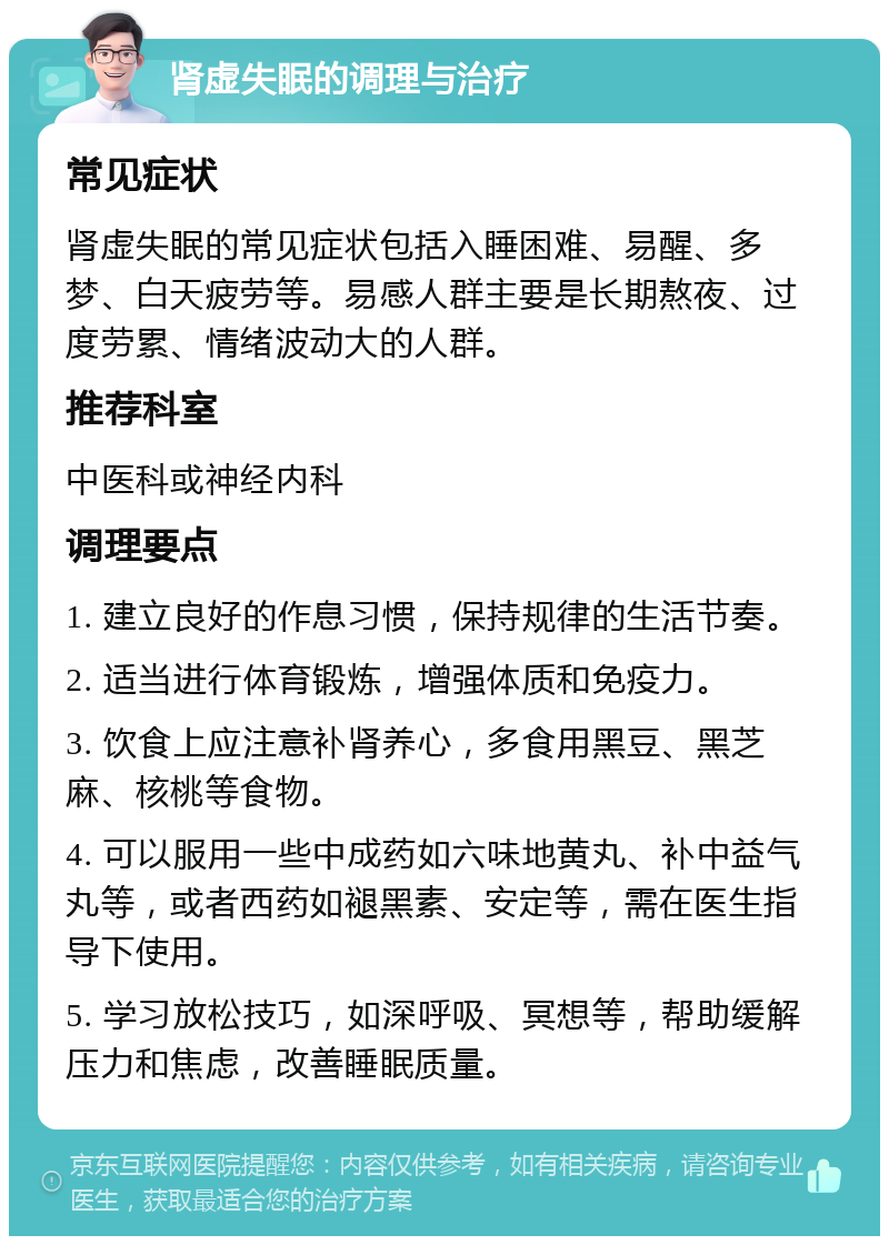 肾虚失眠的调理与治疗 常见症状 肾虚失眠的常见症状包括入睡困难、易醒、多梦、白天疲劳等。易感人群主要是长期熬夜、过度劳累、情绪波动大的人群。 推荐科室 中医科或神经内科 调理要点 1. 建立良好的作息习惯，保持规律的生活节奏。 2. 适当进行体育锻炼，增强体质和免疫力。 3. 饮食上应注意补肾养心，多食用黑豆、黑芝麻、核桃等食物。 4. 可以服用一些中成药如六味地黄丸、补中益气丸等，或者西药如褪黑素、安定等，需在医生指导下使用。 5. 学习放松技巧，如深呼吸、冥想等，帮助缓解压力和焦虑，改善睡眠质量。