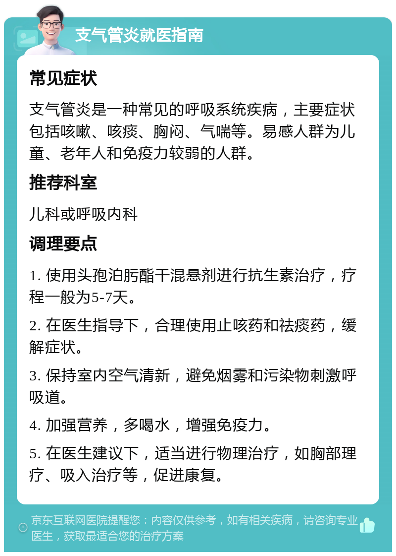 支气管炎就医指南 常见症状 支气管炎是一种常见的呼吸系统疾病，主要症状包括咳嗽、咳痰、胸闷、气喘等。易感人群为儿童、老年人和免疫力较弱的人群。 推荐科室 儿科或呼吸内科 调理要点 1. 使用头孢泊肟酯干混悬剂进行抗生素治疗，疗程一般为5-7天。 2. 在医生指导下，合理使用止咳药和祛痰药，缓解症状。 3. 保持室内空气清新，避免烟雾和污染物刺激呼吸道。 4. 加强营养，多喝水，增强免疫力。 5. 在医生建议下，适当进行物理治疗，如胸部理疗、吸入治疗等，促进康复。