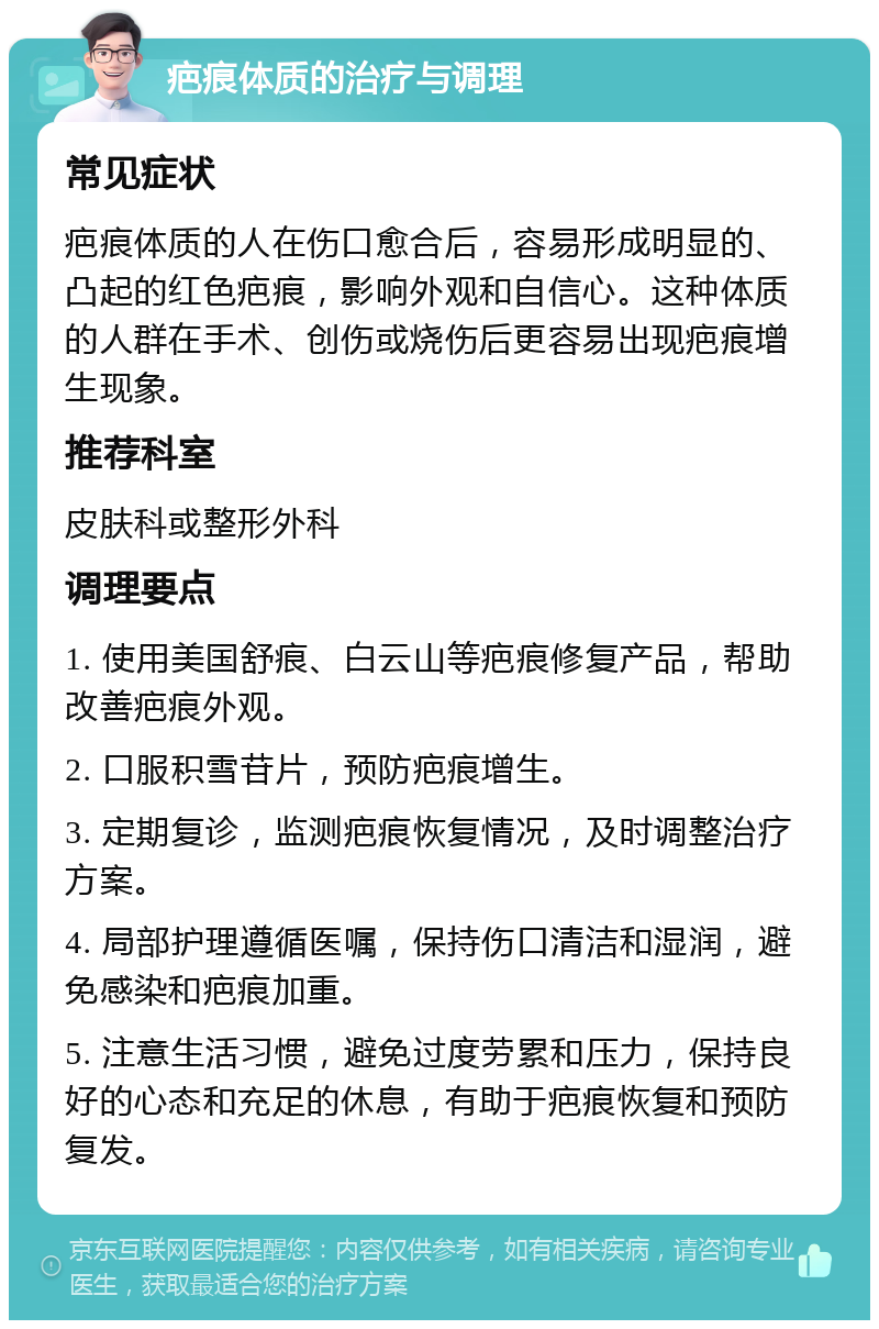 疤痕体质的治疗与调理 常见症状 疤痕体质的人在伤口愈合后，容易形成明显的、凸起的红色疤痕，影响外观和自信心。这种体质的人群在手术、创伤或烧伤后更容易出现疤痕增生现象。 推荐科室 皮肤科或整形外科 调理要点 1. 使用美国舒痕、白云山等疤痕修复产品，帮助改善疤痕外观。 2. 口服积雪苷片，预防疤痕增生。 3. 定期复诊，监测疤痕恢复情况，及时调整治疗方案。 4. 局部护理遵循医嘱，保持伤口清洁和湿润，避免感染和疤痕加重。 5. 注意生活习惯，避免过度劳累和压力，保持良好的心态和充足的休息，有助于疤痕恢复和预防复发。