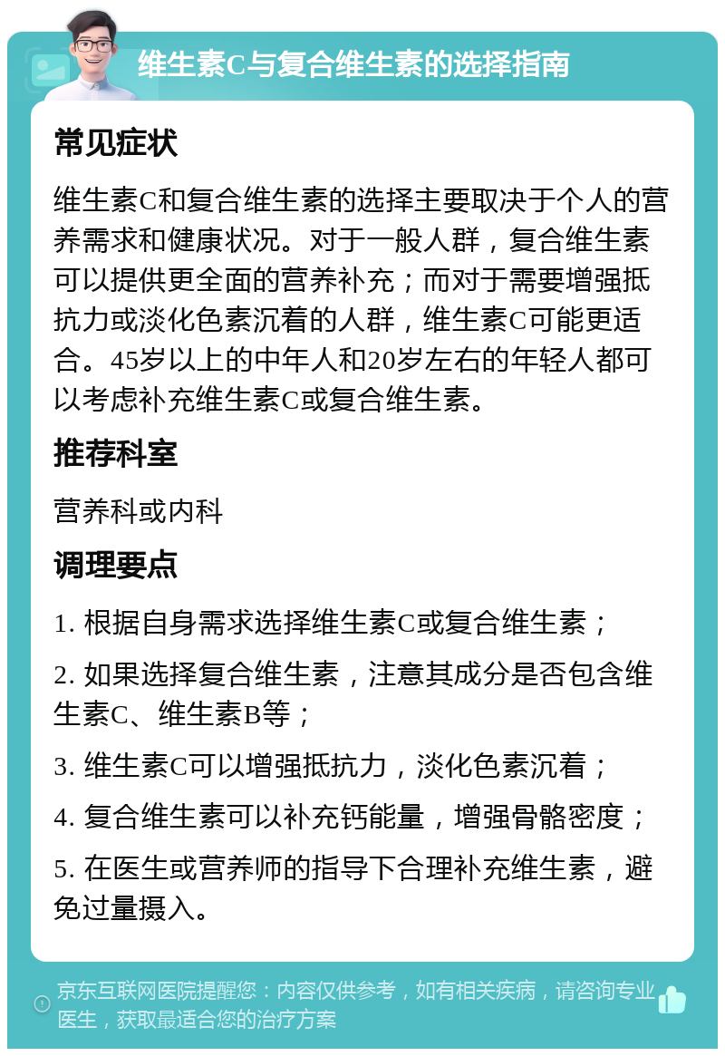 维生素C与复合维生素的选择指南 常见症状 维生素C和复合维生素的选择主要取决于个人的营养需求和健康状况。对于一般人群，复合维生素可以提供更全面的营养补充；而对于需要增强抵抗力或淡化色素沉着的人群，维生素C可能更适合。45岁以上的中年人和20岁左右的年轻人都可以考虑补充维生素C或复合维生素。 推荐科室 营养科或内科 调理要点 1. 根据自身需求选择维生素C或复合维生素； 2. 如果选择复合维生素，注意其成分是否包含维生素C、维生素B等； 3. 维生素C可以增强抵抗力，淡化色素沉着； 4. 复合维生素可以补充钙能量，增强骨骼密度； 5. 在医生或营养师的指导下合理补充维生素，避免过量摄入。