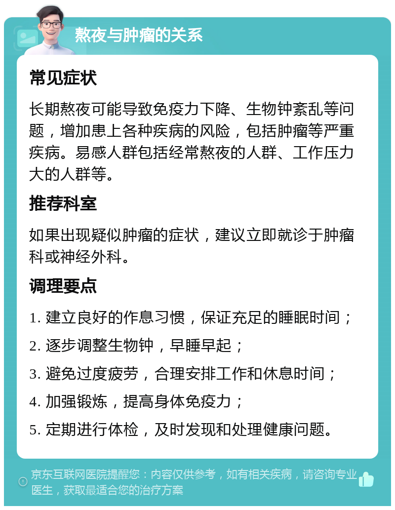 熬夜与肿瘤的关系 常见症状 长期熬夜可能导致免疫力下降、生物钟紊乱等问题，增加患上各种疾病的风险，包括肿瘤等严重疾病。易感人群包括经常熬夜的人群、工作压力大的人群等。 推荐科室 如果出现疑似肿瘤的症状，建议立即就诊于肿瘤科或神经外科。 调理要点 1. 建立良好的作息习惯，保证充足的睡眠时间； 2. 逐步调整生物钟，早睡早起； 3. 避免过度疲劳，合理安排工作和休息时间； 4. 加强锻炼，提高身体免疫力； 5. 定期进行体检，及时发现和处理健康问题。