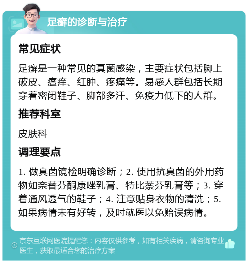 足癣的诊断与治疗 常见症状 足癣是一种常见的真菌感染，主要症状包括脚上破皮、瘙痒、红肿、疼痛等。易感人群包括长期穿着密闭鞋子、脚部多汗、免疫力低下的人群。 推荐科室 皮肤科 调理要点 1. 做真菌镜检明确诊断；2. 使用抗真菌的外用药物如奈替芬酮康唑乳膏、特比萘芬乳膏等；3. 穿着通风透气的鞋子；4. 注意贴身衣物的清洗；5. 如果病情未有好转，及时就医以免贻误病情。