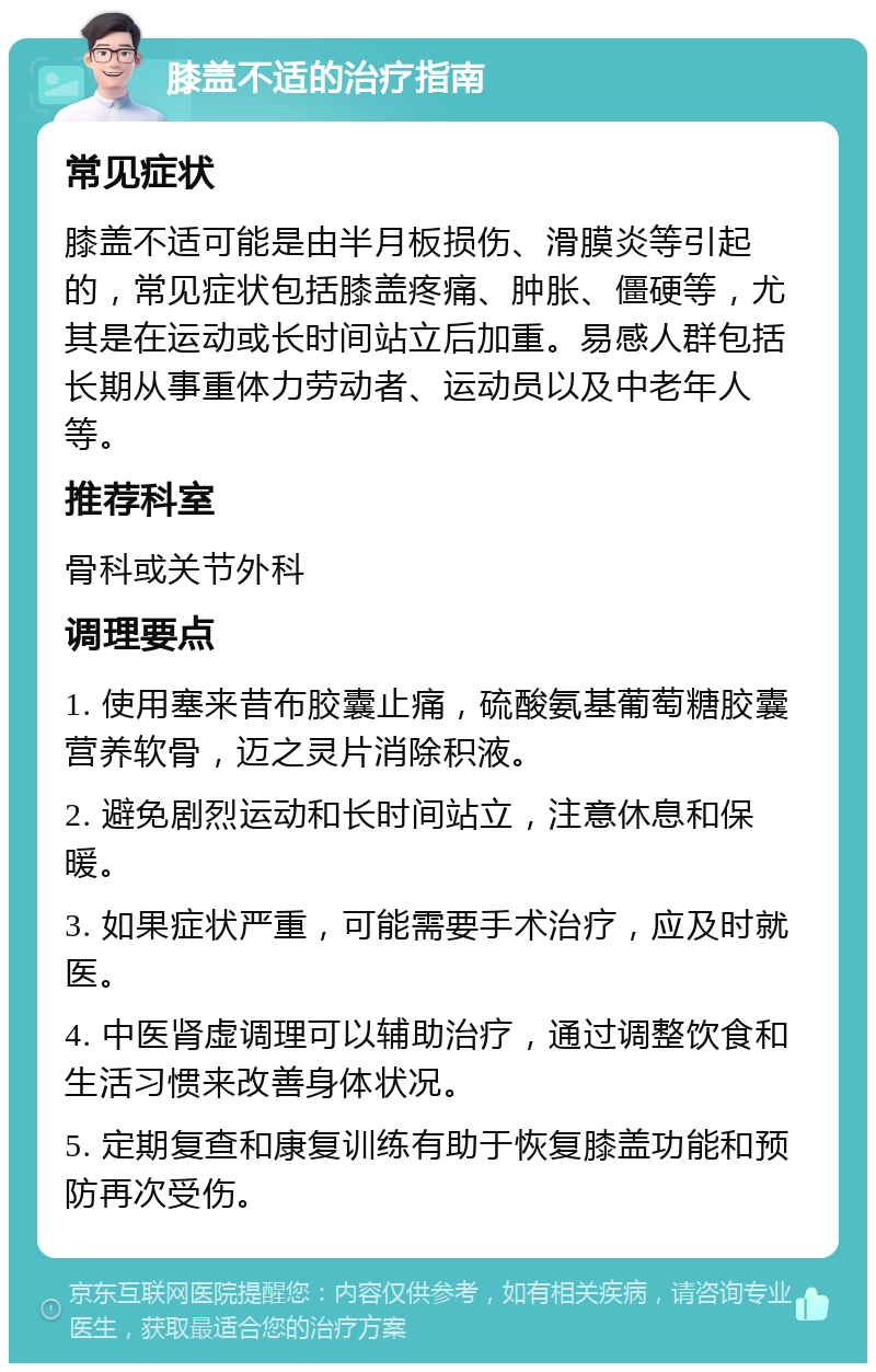 膝盖不适的治疗指南 常见症状 膝盖不适可能是由半月板损伤、滑膜炎等引起的，常见症状包括膝盖疼痛、肿胀、僵硬等，尤其是在运动或长时间站立后加重。易感人群包括长期从事重体力劳动者、运动员以及中老年人等。 推荐科室 骨科或关节外科 调理要点 1. 使用塞来昔布胶囊止痛，硫酸氨基葡萄糖胶囊营养软骨，迈之灵片消除积液。 2. 避免剧烈运动和长时间站立，注意休息和保暖。 3. 如果症状严重，可能需要手术治疗，应及时就医。 4. 中医肾虚调理可以辅助治疗，通过调整饮食和生活习惯来改善身体状况。 5. 定期复查和康复训练有助于恢复膝盖功能和预防再次受伤。