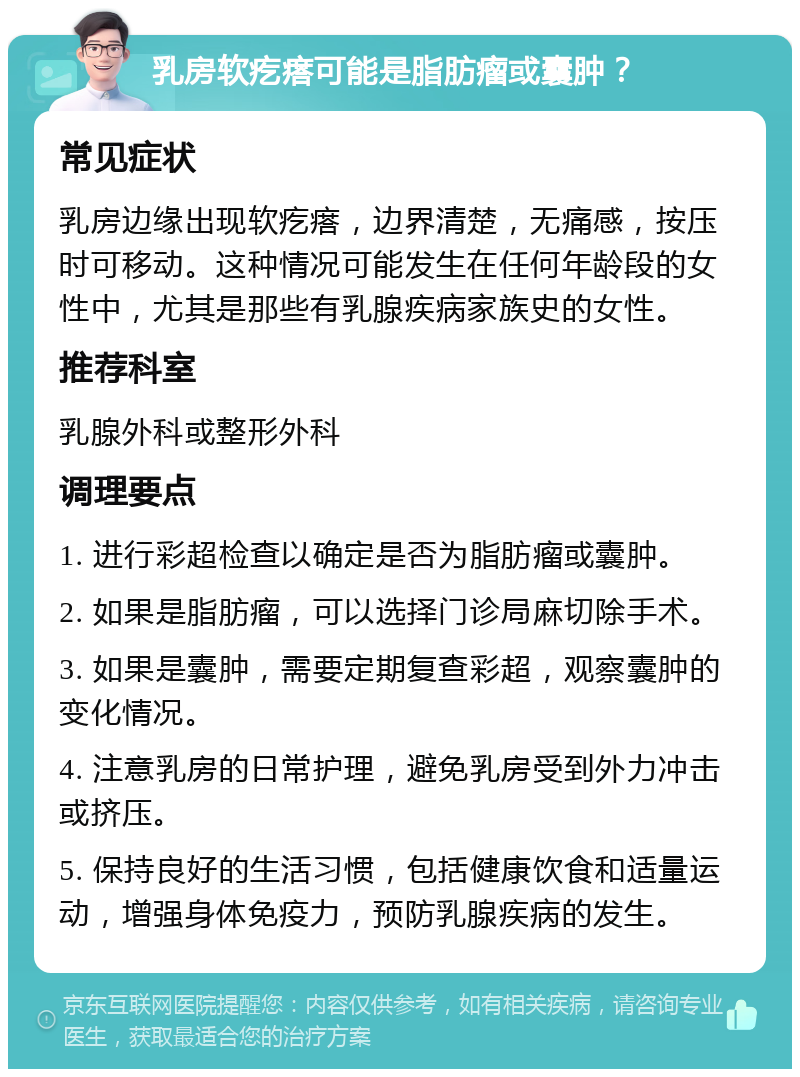 乳房软疙瘩可能是脂肪瘤或囊肿？ 常见症状 乳房边缘出现软疙瘩，边界清楚，无痛感，按压时可移动。这种情况可能发生在任何年龄段的女性中，尤其是那些有乳腺疾病家族史的女性。 推荐科室 乳腺外科或整形外科 调理要点 1. 进行彩超检查以确定是否为脂肪瘤或囊肿。 2. 如果是脂肪瘤，可以选择门诊局麻切除手术。 3. 如果是囊肿，需要定期复查彩超，观察囊肿的变化情况。 4. 注意乳房的日常护理，避免乳房受到外力冲击或挤压。 5. 保持良好的生活习惯，包括健康饮食和适量运动，增强身体免疫力，预防乳腺疾病的发生。