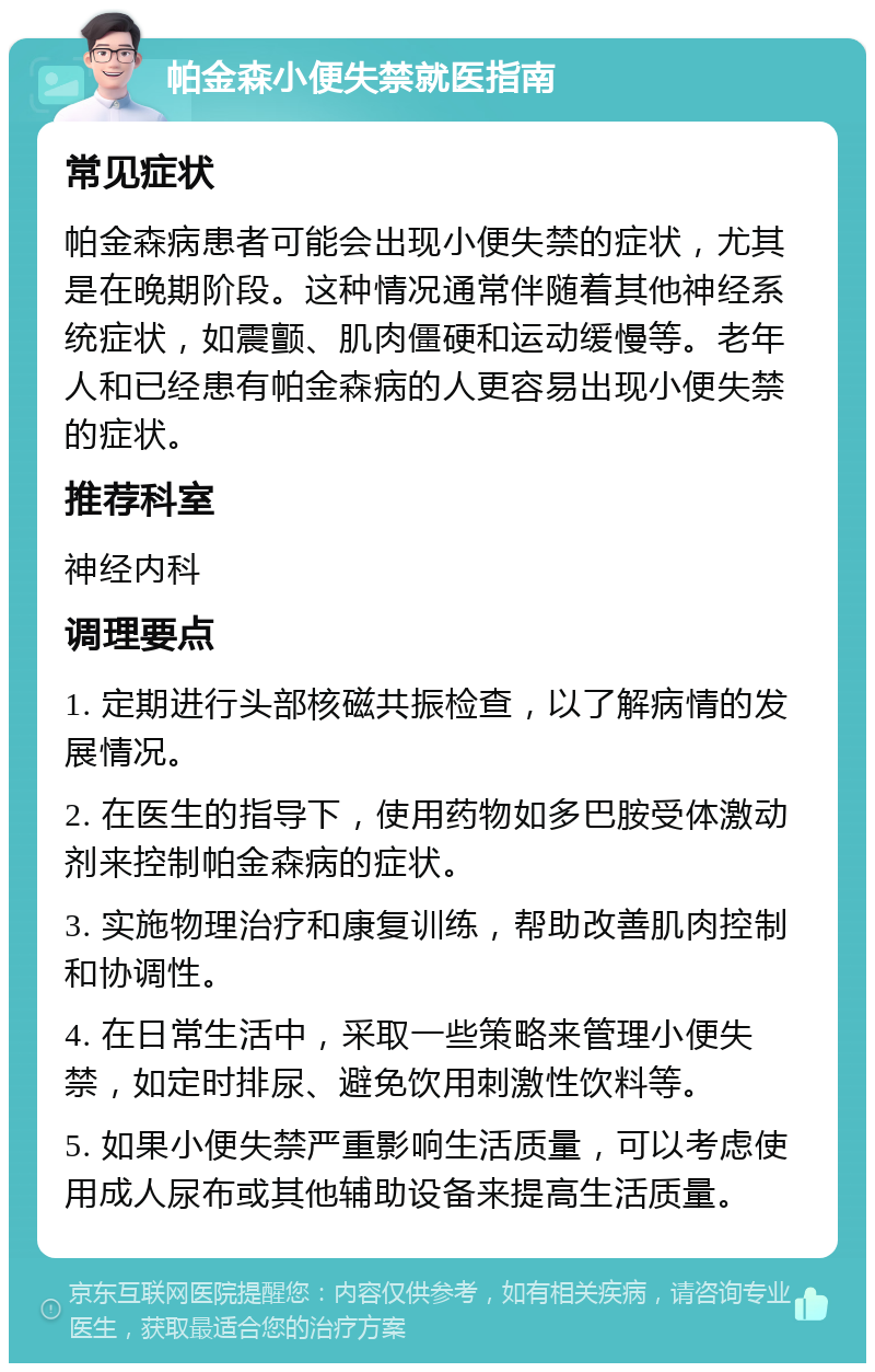 帕金森小便失禁就医指南 常见症状 帕金森病患者可能会出现小便失禁的症状，尤其是在晚期阶段。这种情况通常伴随着其他神经系统症状，如震颤、肌肉僵硬和运动缓慢等。老年人和已经患有帕金森病的人更容易出现小便失禁的症状。 推荐科室 神经内科 调理要点 1. 定期进行头部核磁共振检查，以了解病情的发展情况。 2. 在医生的指导下，使用药物如多巴胺受体激动剂来控制帕金森病的症状。 3. 实施物理治疗和康复训练，帮助改善肌肉控制和协调性。 4. 在日常生活中，采取一些策略来管理小便失禁，如定时排尿、避免饮用刺激性饮料等。 5. 如果小便失禁严重影响生活质量，可以考虑使用成人尿布或其他辅助设备来提高生活质量。