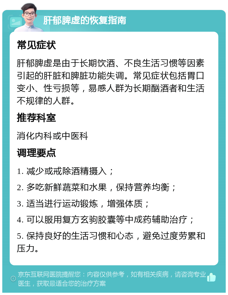 肝郁脾虚的恢复指南 常见症状 肝郁脾虚是由于长期饮酒、不良生活习惯等因素引起的肝脏和脾脏功能失调。常见症状包括胃口变小、性亏损等，易感人群为长期酗酒者和生活不规律的人群。 推荐科室 消化内科或中医科 调理要点 1. 减少或戒除酒精摄入； 2. 多吃新鲜蔬菜和水果，保持营养均衡； 3. 适当进行运动锻炼，增强体质； 4. 可以服用复方玄驹胶囊等中成药辅助治疗； 5. 保持良好的生活习惯和心态，避免过度劳累和压力。