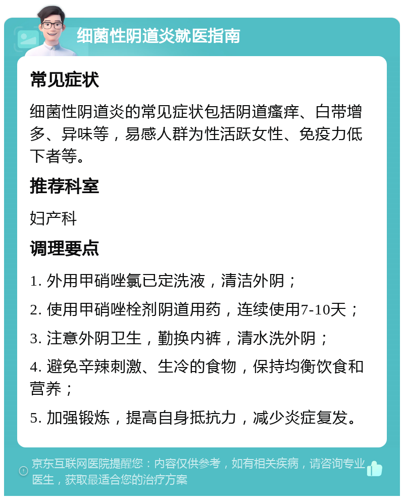 细菌性阴道炎就医指南 常见症状 细菌性阴道炎的常见症状包括阴道瘙痒、白带增多、异味等，易感人群为性活跃女性、免疫力低下者等。 推荐科室 妇产科 调理要点 1. 外用甲硝唑氯已定洗液，清洁外阴； 2. 使用甲硝唑栓剂阴道用药，连续使用7-10天； 3. 注意外阴卫生，勤换内裤，清水洗外阴； 4. 避免辛辣刺激、生冷的食物，保持均衡饮食和营养； 5. 加强锻炼，提高自身抵抗力，减少炎症复发。