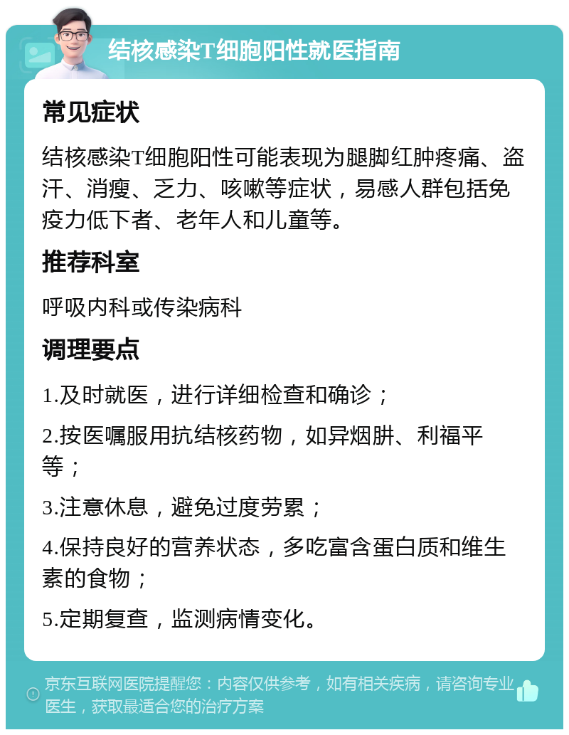 结核感染T细胞阳性就医指南 常见症状 结核感染T细胞阳性可能表现为腿脚红肿疼痛、盗汗、消瘦、乏力、咳嗽等症状，易感人群包括免疫力低下者、老年人和儿童等。 推荐科室 呼吸内科或传染病科 调理要点 1.及时就医，进行详细检查和确诊； 2.按医嘱服用抗结核药物，如异烟肼、利福平等； 3.注意休息，避免过度劳累； 4.保持良好的营养状态，多吃富含蛋白质和维生素的食物； 5.定期复查，监测病情变化。