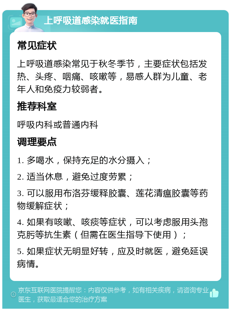 上呼吸道感染就医指南 常见症状 上呼吸道感染常见于秋冬季节，主要症状包括发热、头疼、咽痛、咳嗽等，易感人群为儿童、老年人和免疫力较弱者。 推荐科室 呼吸内科或普通内科 调理要点 1. 多喝水，保持充足的水分摄入； 2. 适当休息，避免过度劳累； 3. 可以服用布洛芬缓释胶囊、莲花清瘟胶囊等药物缓解症状； 4. 如果有咳嗽、咳痰等症状，可以考虑服用头孢克肟等抗生素（但需在医生指导下使用）； 5. 如果症状无明显好转，应及时就医，避免延误病情。