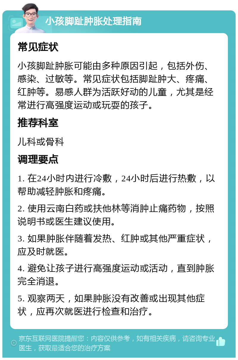 小孩脚趾肿胀处理指南 常见症状 小孩脚趾肿胀可能由多种原因引起，包括外伤、感染、过敏等。常见症状包括脚趾肿大、疼痛、红肿等。易感人群为活跃好动的儿童，尤其是经常进行高强度运动或玩耍的孩子。 推荐科室 儿科或骨科 调理要点 1. 在24小时内进行冷敷，24小时后进行热敷，以帮助减轻肿胀和疼痛。 2. 使用云南白药或扶他林等消肿止痛药物，按照说明书或医生建议使用。 3. 如果肿胀伴随着发热、红肿或其他严重症状，应及时就医。 4. 避免让孩子进行高强度运动或活动，直到肿胀完全消退。 5. 观察两天，如果肿胀没有改善或出现其他症状，应再次就医进行检查和治疗。