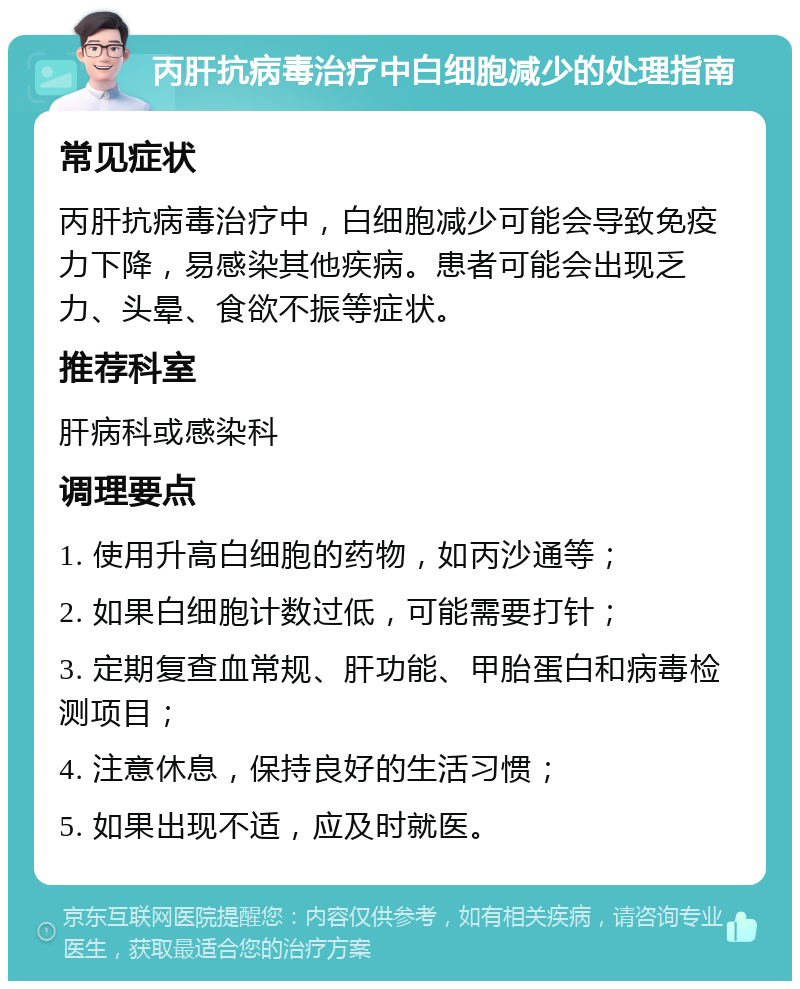 丙肝抗病毒治疗中白细胞减少的处理指南 常见症状 丙肝抗病毒治疗中，白细胞减少可能会导致免疫力下降，易感染其他疾病。患者可能会出现乏力、头晕、食欲不振等症状。 推荐科室 肝病科或感染科 调理要点 1. 使用升高白细胞的药物，如丙沙通等； 2. 如果白细胞计数过低，可能需要打针； 3. 定期复查血常规、肝功能、甲胎蛋白和病毒检测项目； 4. 注意休息，保持良好的生活习惯； 5. 如果出现不适，应及时就医。