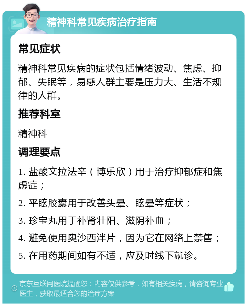 精神科常见疾病治疗指南 常见症状 精神科常见疾病的症状包括情绪波动、焦虑、抑郁、失眠等，易感人群主要是压力大、生活不规律的人群。 推荐科室 精神科 调理要点 1. 盐酸文拉法辛（博乐欣）用于治疗抑郁症和焦虑症； 2. 平眩胶囊用于改善头晕、眩晕等症状； 3. 珍宝丸用于补肾壮阳、滋阴补血； 4. 避免使用奥沙西泮片，因为它在网络上禁售； 5. 在用药期间如有不适，应及时线下就诊。