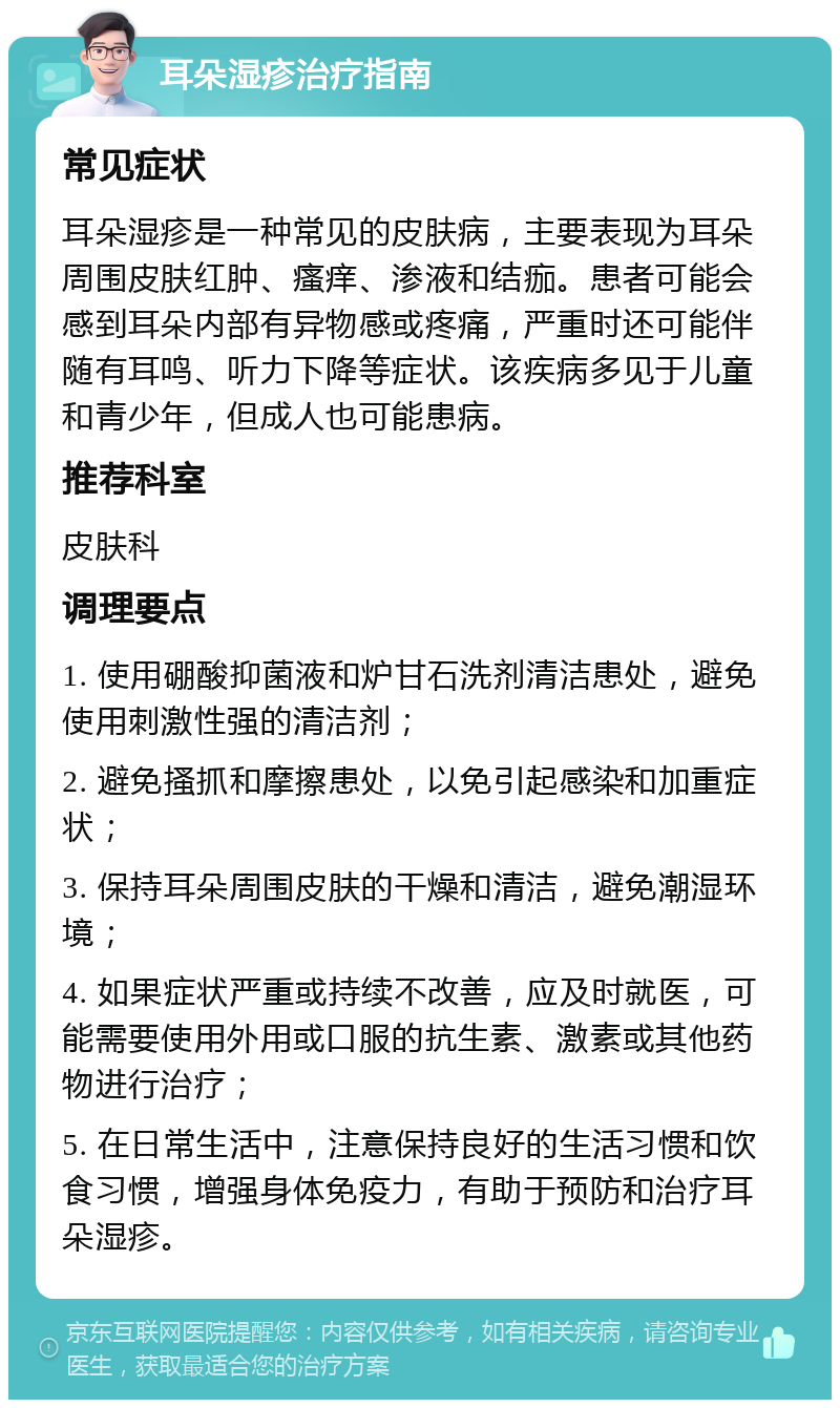 耳朵湿疹治疗指南 常见症状 耳朵湿疹是一种常见的皮肤病，主要表现为耳朵周围皮肤红肿、瘙痒、渗液和结痂。患者可能会感到耳朵内部有异物感或疼痛，严重时还可能伴随有耳鸣、听力下降等症状。该疾病多见于儿童和青少年，但成人也可能患病。 推荐科室 皮肤科 调理要点 1. 使用硼酸抑菌液和炉甘石洗剂清洁患处，避免使用刺激性强的清洁剂； 2. 避免搔抓和摩擦患处，以免引起感染和加重症状； 3. 保持耳朵周围皮肤的干燥和清洁，避免潮湿环境； 4. 如果症状严重或持续不改善，应及时就医，可能需要使用外用或口服的抗生素、激素或其他药物进行治疗； 5. 在日常生活中，注意保持良好的生活习惯和饮食习惯，增强身体免疫力，有助于预防和治疗耳朵湿疹。