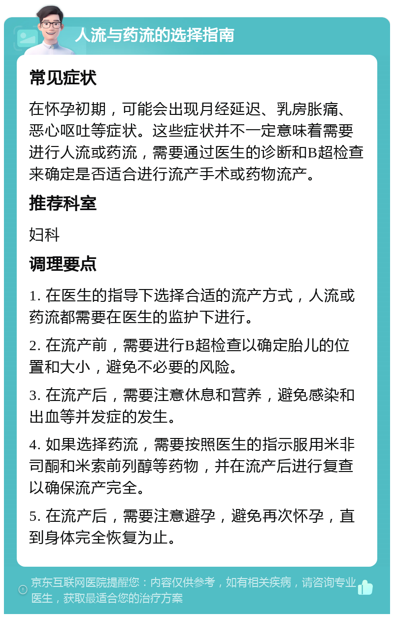 人流与药流的选择指南 常见症状 在怀孕初期，可能会出现月经延迟、乳房胀痛、恶心呕吐等症状。这些症状并不一定意味着需要进行人流或药流，需要通过医生的诊断和B超检查来确定是否适合进行流产手术或药物流产。 推荐科室 妇科 调理要点 1. 在医生的指导下选择合适的流产方式，人流或药流都需要在医生的监护下进行。 2. 在流产前，需要进行B超检查以确定胎儿的位置和大小，避免不必要的风险。 3. 在流产后，需要注意休息和营养，避免感染和出血等并发症的发生。 4. 如果选择药流，需要按照医生的指示服用米非司酮和米索前列醇等药物，并在流产后进行复查以确保流产完全。 5. 在流产后，需要注意避孕，避免再次怀孕，直到身体完全恢复为止。