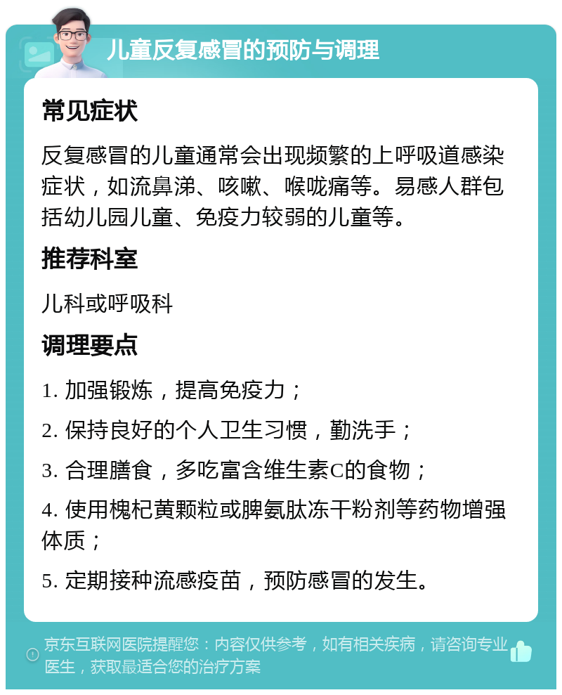 儿童反复感冒的预防与调理 常见症状 反复感冒的儿童通常会出现频繁的上呼吸道感染症状，如流鼻涕、咳嗽、喉咙痛等。易感人群包括幼儿园儿童、免疫力较弱的儿童等。 推荐科室 儿科或呼吸科 调理要点 1. 加强锻炼，提高免疫力； 2. 保持良好的个人卫生习惯，勤洗手； 3. 合理膳食，多吃富含维生素C的食物； 4. 使用槐杞黄颗粒或脾氨肽冻干粉剂等药物增强体质； 5. 定期接种流感疫苗，预防感冒的发生。