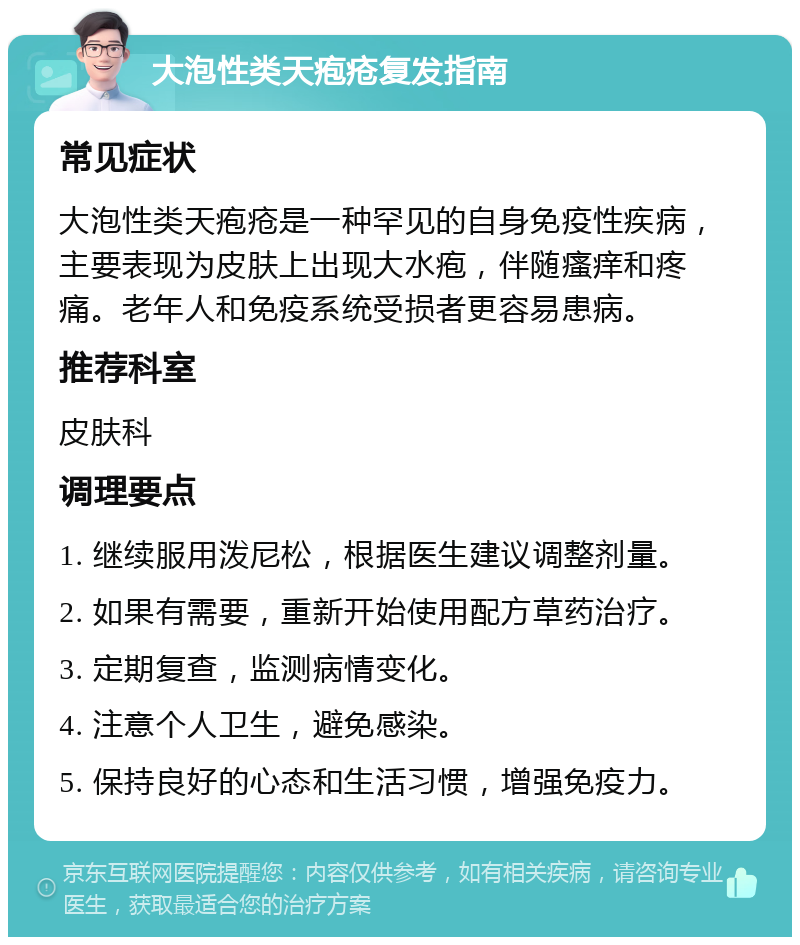 大泡性类天疱疮复发指南 常见症状 大泡性类天疱疮是一种罕见的自身免疫性疾病，主要表现为皮肤上出现大水疱，伴随瘙痒和疼痛。老年人和免疫系统受损者更容易患病。 推荐科室 皮肤科 调理要点 1. 继续服用泼尼松，根据医生建议调整剂量。 2. 如果有需要，重新开始使用配方草药治疗。 3. 定期复查，监测病情变化。 4. 注意个人卫生，避免感染。 5. 保持良好的心态和生活习惯，增强免疫力。