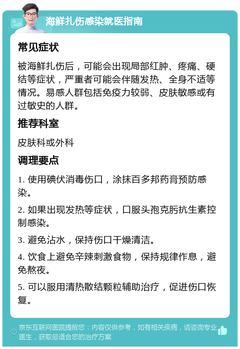 海鲜扎伤感染就医指南 常见症状 被海鲜扎伤后，可能会出现局部红肿、疼痛、硬结等症状，严重者可能会伴随发热、全身不适等情况。易感人群包括免疫力较弱、皮肤敏感或有过敏史的人群。 推荐科室 皮肤科或外科 调理要点 1. 使用碘伏消毒伤口，涂抹百多邦药膏预防感染。 2. 如果出现发热等症状，口服头孢克肟抗生素控制感染。 3. 避免沾水，保持伤口干燥清洁。 4. 饮食上避免辛辣刺激食物，保持规律作息，避免熬夜。 5. 可以服用清热散结颗粒辅助治疗，促进伤口恢复。