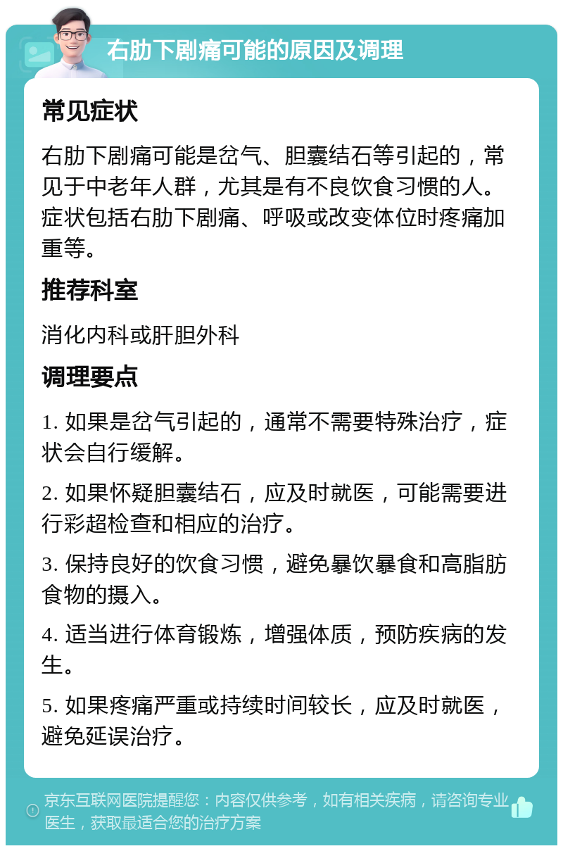 右肋下剧痛可能的原因及调理 常见症状 右肋下剧痛可能是岔气、胆囊结石等引起的，常见于中老年人群，尤其是有不良饮食习惯的人。症状包括右肋下剧痛、呼吸或改变体位时疼痛加重等。 推荐科室 消化内科或肝胆外科 调理要点 1. 如果是岔气引起的，通常不需要特殊治疗，症状会自行缓解。 2. 如果怀疑胆囊结石，应及时就医，可能需要进行彩超检查和相应的治疗。 3. 保持良好的饮食习惯，避免暴饮暴食和高脂肪食物的摄入。 4. 适当进行体育锻炼，增强体质，预防疾病的发生。 5. 如果疼痛严重或持续时间较长，应及时就医，避免延误治疗。