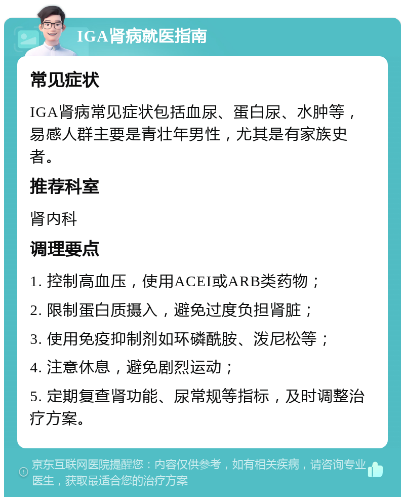 IGA肾病就医指南 常见症状 IGA肾病常见症状包括血尿、蛋白尿、水肿等，易感人群主要是青壮年男性，尤其是有家族史者。 推荐科室 肾内科 调理要点 1. 控制高血压，使用ACEI或ARB类药物； 2. 限制蛋白质摄入，避免过度负担肾脏； 3. 使用免疫抑制剂如环磷酰胺、泼尼松等； 4. 注意休息，避免剧烈运动； 5. 定期复查肾功能、尿常规等指标，及时调整治疗方案。