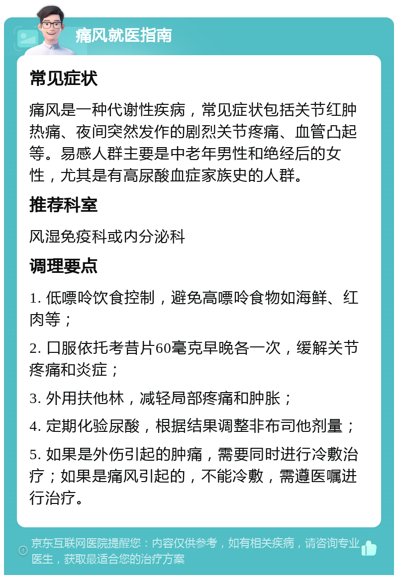 痛风就医指南 常见症状 痛风是一种代谢性疾病，常见症状包括关节红肿热痛、夜间突然发作的剧烈关节疼痛、血管凸起等。易感人群主要是中老年男性和绝经后的女性，尤其是有高尿酸血症家族史的人群。 推荐科室 风湿免疫科或内分泌科 调理要点 1. 低嘌呤饮食控制，避免高嘌呤食物如海鲜、红肉等； 2. 口服依托考昔片60毫克早晚各一次，缓解关节疼痛和炎症； 3. 外用扶他林，减轻局部疼痛和肿胀； 4. 定期化验尿酸，根据结果调整非布司他剂量； 5. 如果是外伤引起的肿痛，需要同时进行冷敷治疗；如果是痛风引起的，不能冷敷，需遵医嘱进行治疗。