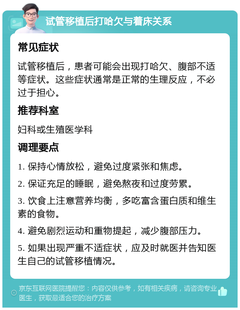 试管移植后打哈欠与着床关系 常见症状 试管移植后，患者可能会出现打哈欠、腹部不适等症状。这些症状通常是正常的生理反应，不必过于担心。 推荐科室 妇科或生殖医学科 调理要点 1. 保持心情放松，避免过度紧张和焦虑。 2. 保证充足的睡眠，避免熬夜和过度劳累。 3. 饮食上注意营养均衡，多吃富含蛋白质和维生素的食物。 4. 避免剧烈运动和重物提起，减少腹部压力。 5. 如果出现严重不适症状，应及时就医并告知医生自己的试管移植情况。